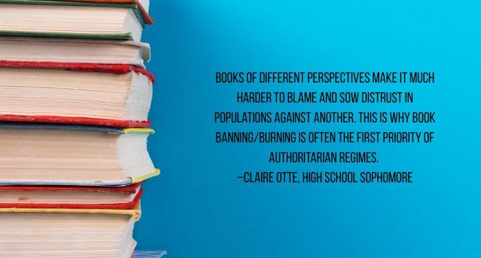 Image of a stack of books on a blue background. There is a quote in black text next to it reading "Books of different perspectives make it much harder to blame and sow distrust in populations against another. This is why book banning/burning is often the first priority of authoritarian regimes.
–Claire Otte, High School Sophomore"