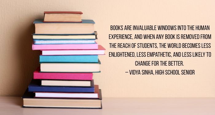Image of a colorful stack of books on a beige background. There is black text next to it reading, "Books are invaluable windows into the human experience, and when any book is removed from the reach of students, the world becomes less enlightened, less empathetic, and less likely to change for the better.
– Vidya Sinha, High School Senior"