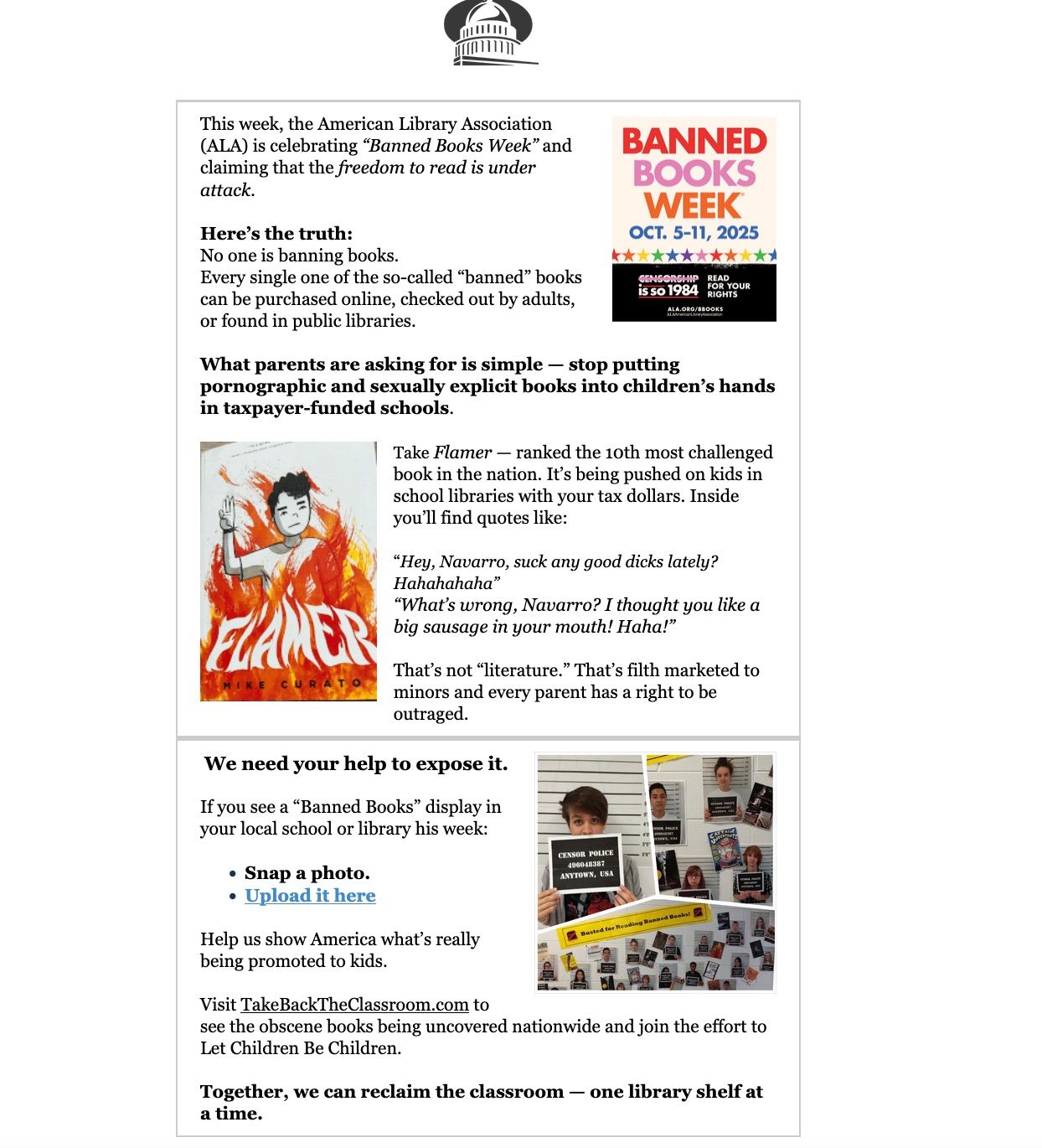 Image from Capitol Resource Group's newsletter about their goal to collection Banned Books Week photos. The text of the newsletter reads: "This week, the American Library Association (ALA) is celebrating “Banned Books Week” and claiming that the freedom to read is under attack. 

 

Here’s the truth: 

No one is banning books. 

Every single one of the so-called “banned” books can be purchased online, checked out by adults, or found in public libraries. 

 

What parents are asking for is simple — stop putting pornographic and sexually explicit books into children’s hands in taxpayer-funded schools. 
	

Take Flamer — ranked the 10th most challenged book in the nation. It’s being pushed on kids in school libraries with your tax dollars. Inside you’ll find quotes like: 


“Hey, Navarro, suck any good dicks lately? Hahahahaha” 

“What’s wrong, Navarro? I thought you like a big sausage in your mouth! Haha!” 

 

That’s not “literature.” That’s filth marketed to minors and every parent has a right to be outraged. 
	

We need your help to expose it. 


If you see a “Banned Books” display in your local school or library his week: 


    Snap a photo. 
    Upload it here


Help us show America what’s really being promoted to kids. 


Visit TakeBackTheClassroom.com to see the obscene books being uncovered nationwide and join the effort to Let Children Be Children. 


Together, we can reclaim the classroom — one library shelf at a time. "