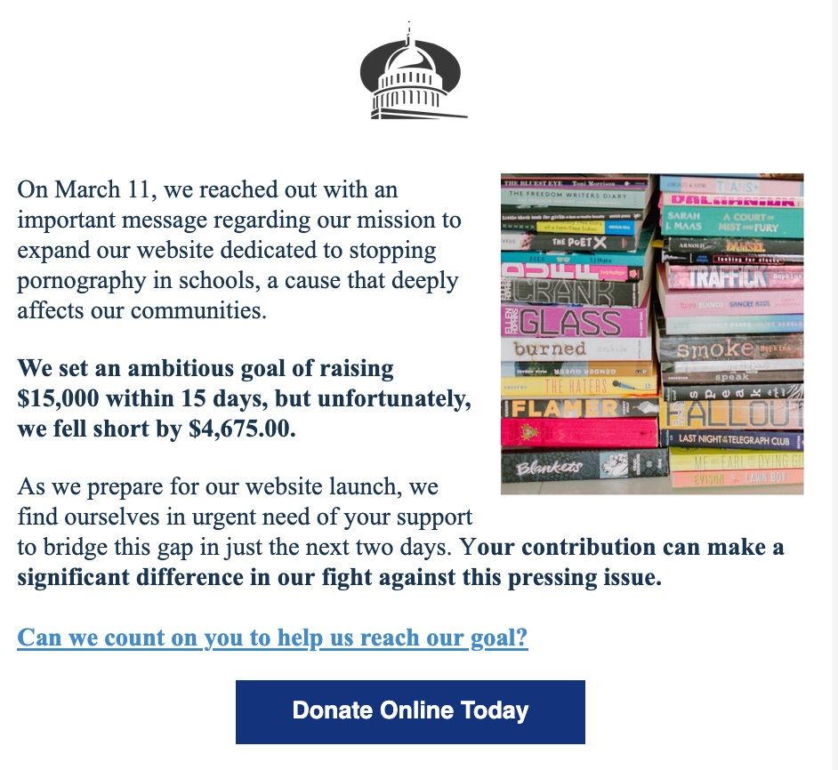 screen shot from TBTC's newsletter dated April 2. It reads "On March 11, we reached out with an important message regarding our mission to expand our website dedicated to stopping pornography in schools, a cause that deeply affects our communities.


We set an ambitious goal of raising $15,000 within 15 days, but unfortunately, we fell short by $4,675.00.


As we prepare for our website launch, we find ourselves in urgent need of your support to bridge this gap in just the next two days. Your contribution can make a significant difference in our fight against this pressing issue.

﻿

Can we count on you to help us reach our goal?"