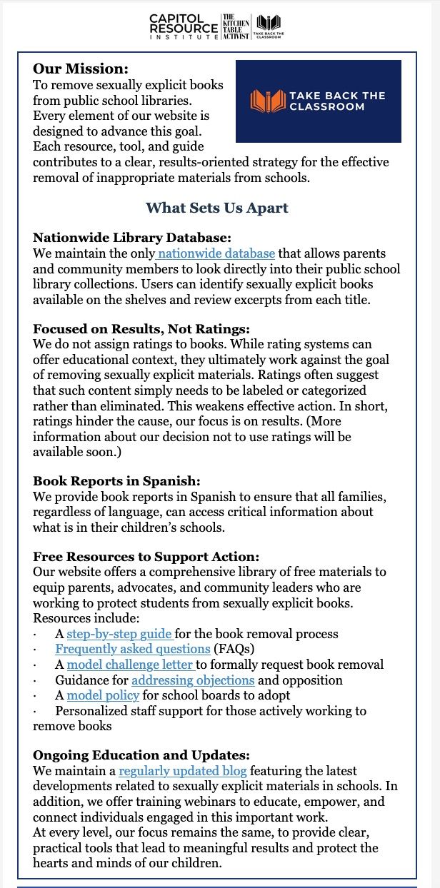 Screen shot from Take Back The Classroom's newsletter, published in early November, highlighting what makes them different. The text reads "Our Mission:

To remove sexually explicit books from public school libraries.

Every element of our website is designed to advance this goal.

﻿Each resource, tool, and guide contributes to a clear, results-oriented strategy for the effective removal of inappropriate materials from schools.

What Sets Us Apart


Nationwide Library Database:

We maintain the only nationwide database that allows parents and community members to look directly into their public school library collections. Users can identify sexually explicit books available on the shelves and review excerpts from each title.


Focused on Results, Not Ratings:

We do not assign ratings to books. While rating systems can offer educational context, they ultimately work against the goal of removing sexually explicit materials. Ratings often suggest that such content simply needs to be labeled or categorized rather than eliminated. This weakens effective action. In short, ratings hinder the cause, our focus is on results. (More information about our decision not to use ratings will be available soon.)


Book Reports in Spanish:

We provide book reports in Spanish to ensure that all families, regardless of language, can access critical information about what is in their children’s schools.


Free Resources to Support Action:

Our website offers a comprehensive library of free materials to equip parents, advocates, and community leaders who are working to protect students from sexually explicit books. Resources include:

·      A step-by-step guide for the book removal process

·      Frequently asked questions (FAQs)

·      A model challenge letter to formally request book removal

·      Guidance for addressing objections and opposition

·      A model policy for school boards to adopt﻿

·      Personalized staff support for those actively working to remove books


Ongoing Education and Updates:

We maintain a regularly updated blog featuring the latest developments related to sexually explicit materials in schools. In addition, we offer training webinars to educate, empower, and connect individuals engaged in this important work.

At every level, our focus remains the same, to provide clear, practical tools that lead to meaningful results and protect the hearts and minds of our children."