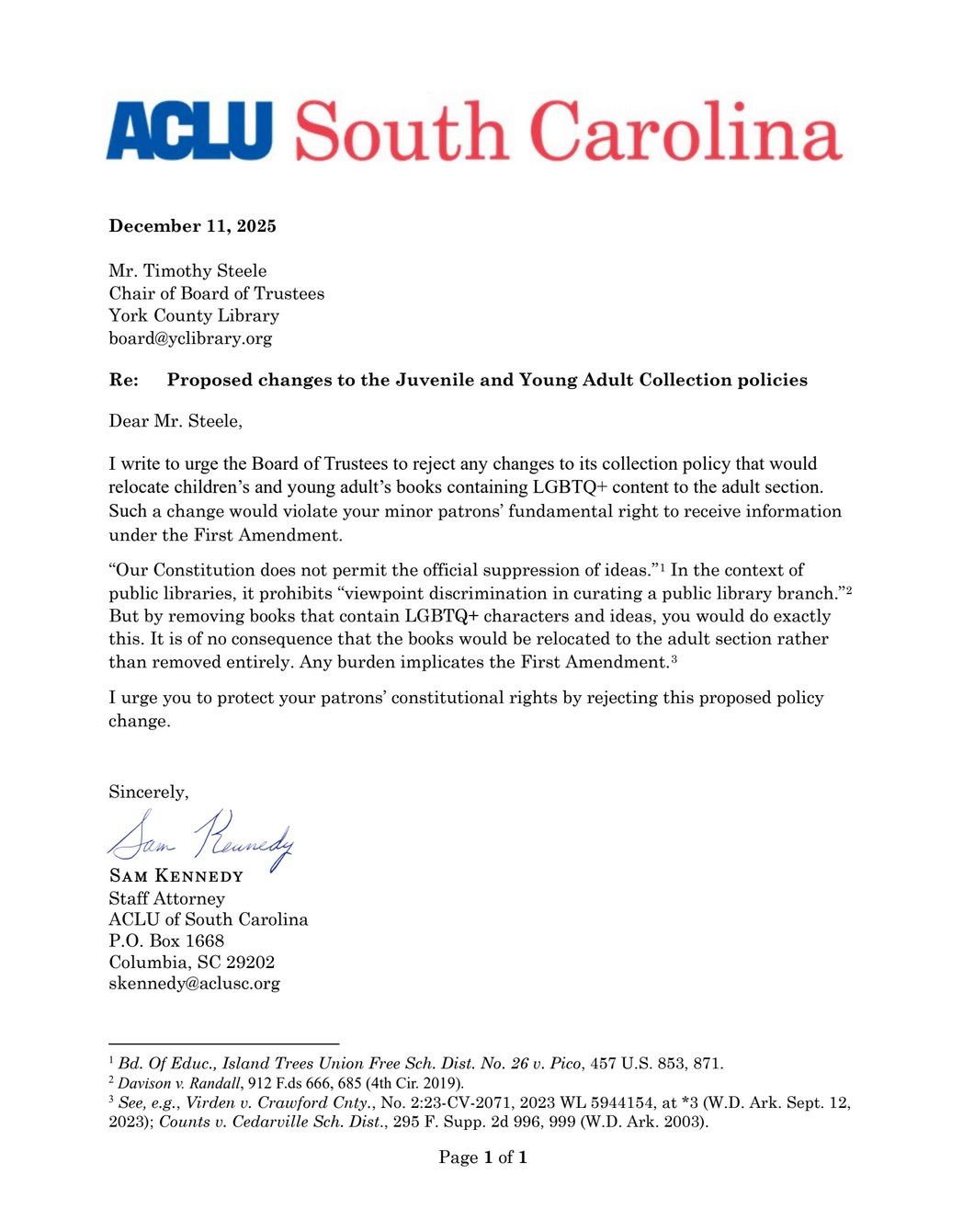 Proposed changes to the Juvenile and Young Adult Collection policies
Dear Mr. Steele,
I write to urge the Board of Trustees to reject any changes to its collection policy that would
relocate children’s and young adult’s books containing LGBTQ+ content to the adult section.
Such a change would violate your minor patrons’ fundamental right to receive information
under the First Amendment.
“Our Constitution does not permit the official suppression of ideas.”1 In the context of
public libraries, it prohibits “viewpoint discrimination in curating a public library branch.”2
But by removing books that contain LGBTQ+ characters and ideas, you would do exactly
this. It is of no consequence that the books would be relocated to the adult section rather
than removed entirely. Any burden implicates the First Amendment.3
I urge you to protect your patrons’ constitutional rights by rejecting this proposed policy
change.
Sincerely,
Sam Kennedy
Staff Attorney
ACLU of South Carolina
P.O. Box 1668
Columbia, SC 29202
skennedy@aclusc.org"